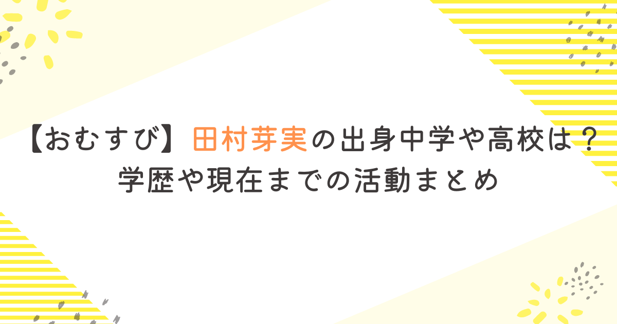 【おむすび】田村芽実の出身中学や高校は？学歴や現在までの活動まとめ