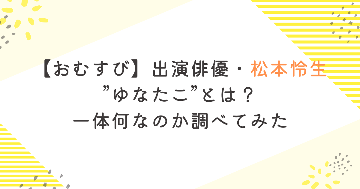 【おむすび】出演俳優・松本怜生”ゆなたこ”とは？一体何なのか調べてみた