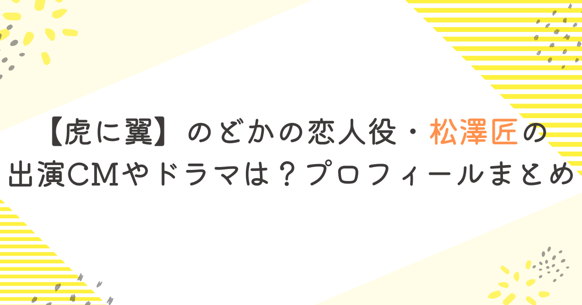 【虎に翼】のどかの恋人役・松澤匠の出演CMやドラマは？プロフィールまとめ