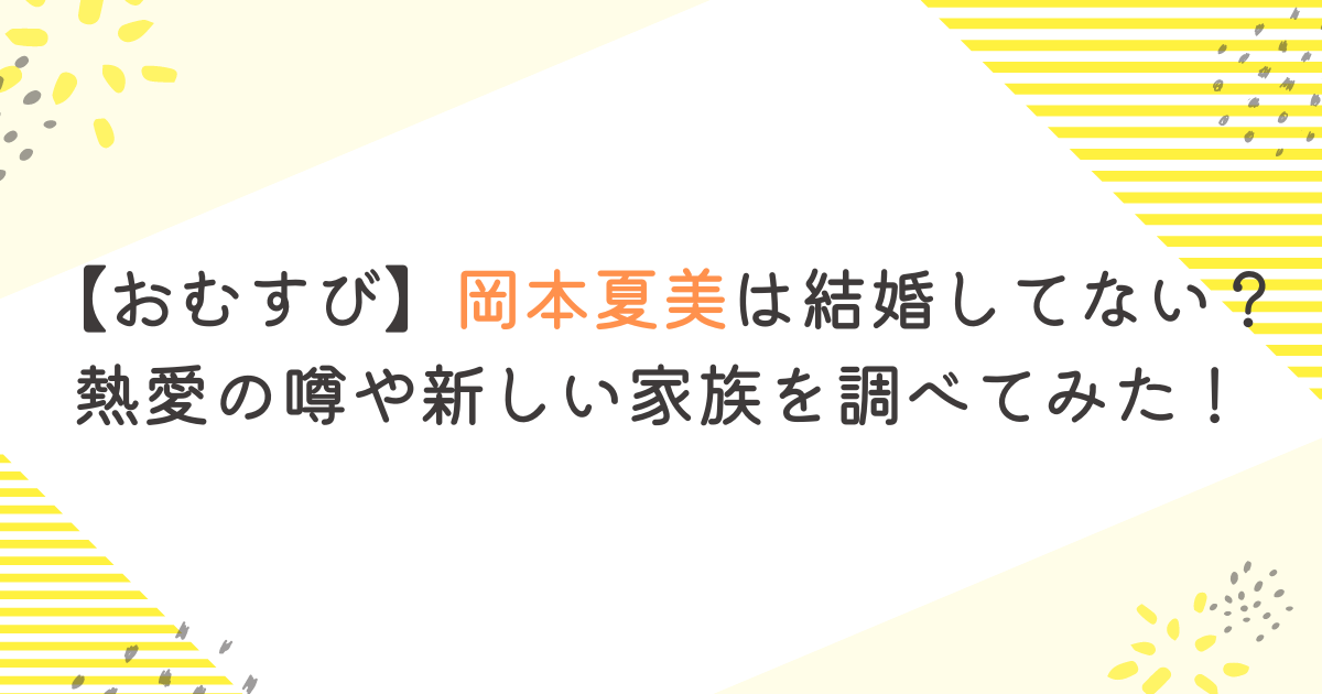 【おむすび】岡本夏美は結婚してない？熱愛の噂や新しい家族を調べてみた！