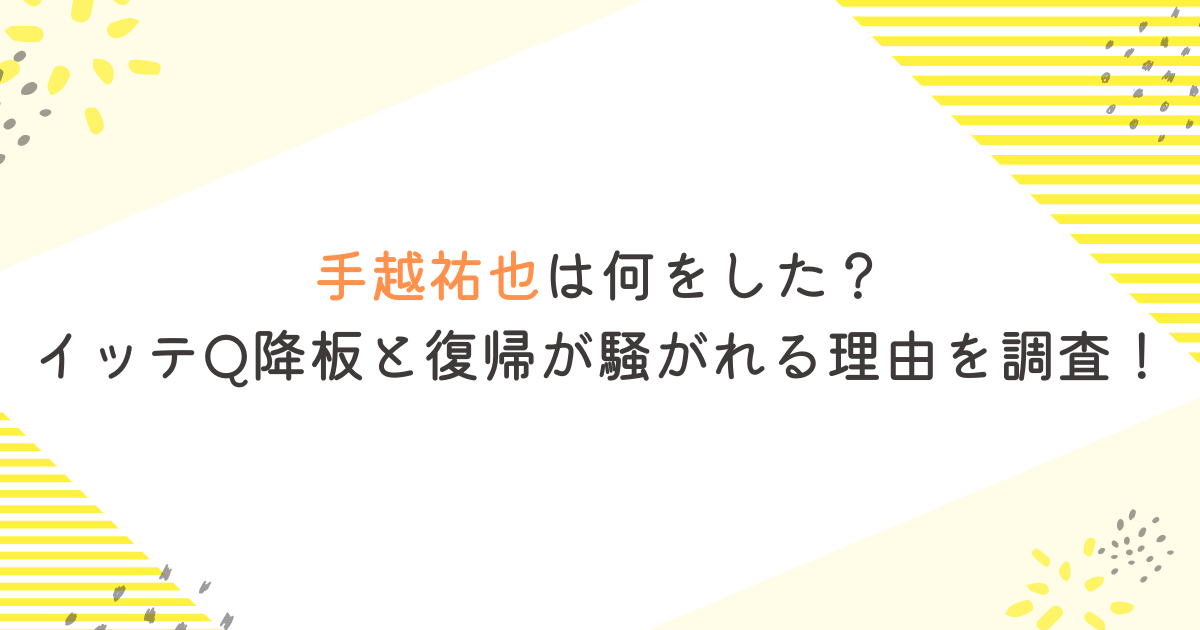 手越祐也は何をした？イッテQ降板と復帰が騒がれる理由を調査！