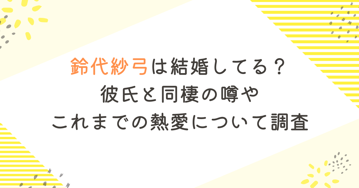 鈴代紗弓は結婚してる？彼氏と同棲の噂やこれまでの熱愛について調査