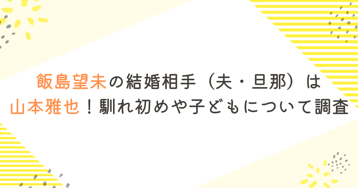 飯島望未の結婚相手（夫・旦那）は山本雅也！馴れ初めや子どもについて調査